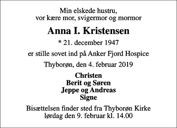 <p>Min elskede hustru, vor kære mor, svigermor og mormor<br />Anna I. Kristensen<br />* 21. december 1947<br />er stille sovet ind på Anker Fjord Hospice<br />Thyborøn, den 4. februar 2019<br />Christen Berit og Søren Jeppe og Andreas Signe<br />Bisættelsen finder sted fra Thyborøn Kirke lørdag den 9. februar kl. 14.00</p>