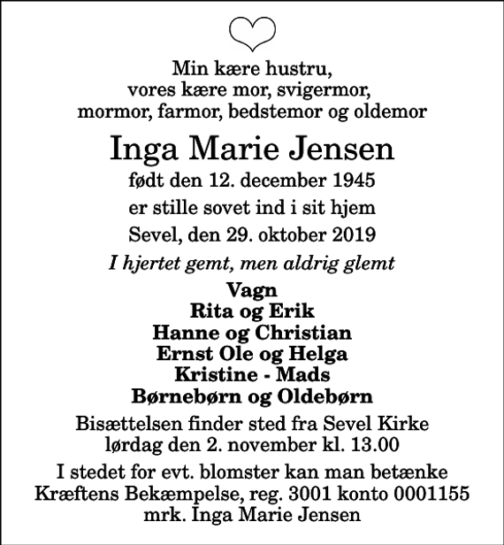 <p>Min kære hustru, vores kære mor, svigermor, mormor, farmor, bedstemor og oldemor<br />Inga Marie Jensen<br />født den 12. december 1945<br />er stille sovet ind i sit hjem<br />Sevel, den 29. oktober 2019<br />I hjertet gemt, men aldrig glemt<br />Vagn Rita og Erik Hanne og Christian Ernst Ole og Helga Kristine - Mads Børnebørn og Oldebørn<br />Bisættelsen finder sted fra Sevel Kirke lørdag den 2. november kl. 13.00<br />I stedet for evt. blomster kan man betænke<br />Kræftens Bekæmpelse reg.3001konto0001155mrk. Inga Marie<br />Jensen</p>