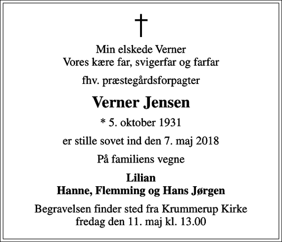 <p>Min elskede Verner Vores kære far, svigerfar og farfar<br />fhv. præstegårdsforpagter<br />Verner Jensen<br />* 5. oktober 1931<br />er stille sovet ind den 7. maj 2018<br />På familiens vegne<br />Lilian Hanne, Flemming og Hans Jørgen<br />Begravelsen finder sted fra Krummerup Kirke fredag den 11. maj kl. 13.00</p>