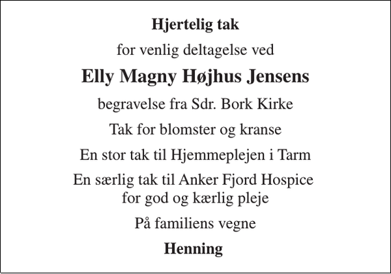 <p>Hjertelig tak<br />for venlig deltagelse ved<br />Elly Magny Højhus Jensens<br />begravelse fra Sdr. Bork Kirke<br />Tak for blomster og kranse<br />En stor tak til Hjemmeplejen i Tarm<br />En særlig tak til Anker Fjord Hospice for god og kærlig pleje<br />På familiens vegne<br />Henning</p>