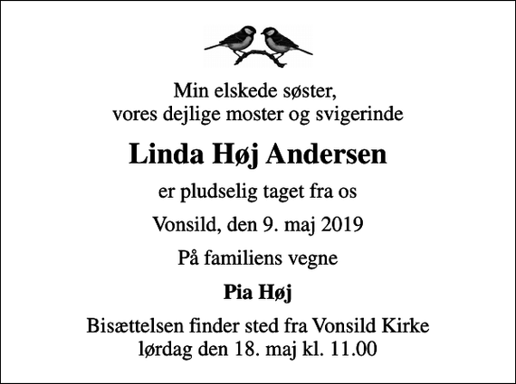 <p>Min elskede søster, vores dejlige moster og svigerinde<br />Linda Høj Andersen<br />er pludselig taget fra os<br />Vonsild, den 9. maj 2019<br />På familiens vegne<br />Pia Høj<br />Bisættelsen finder sted fra Vonsild Kirke lørdag den 18. maj kl. 11.00</p>