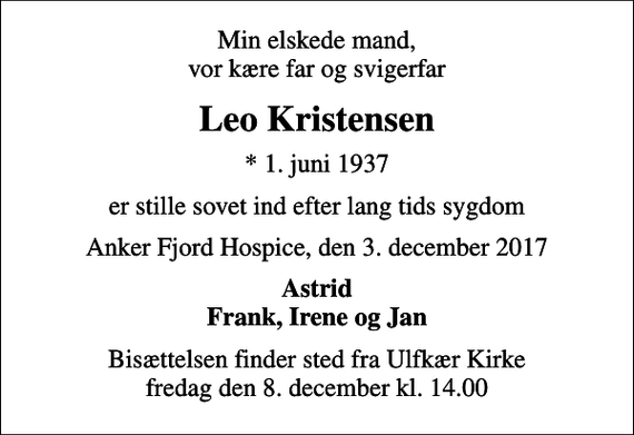 <p>Min elskede mand, vor kære far og svigerfar<br />Leo Kristensen<br />* 1. juni 1937<br />er stille sovet ind efter lang tids sygdom<br />Anker Fjord Hospice, den 3. december 2017<br />Astrid Frank, Irene og Jan<br />Bisættelsen finder sted fra Ulfkær Kirke fredag den 8. december kl. 14.00</p>