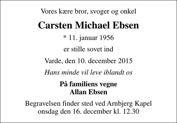 <p>Vores kære bror, svoger og onkel<br />Carsten Michael Ebsen<br />* 11. januar 1956<br />er stille sovet ind<br />Varde, den 10. december 2015<br />Hans minde vil leve iblandt os<br />På familiens vegne Allan Ebsen<br />Begravelsen finder sted ved Arnbjerg Kapel onsdag den 16. december kl. 12.30</p>