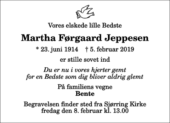 <p>Vores elskede lille Bedste<br />Martha Førgaard Jeppesen<br />* 23. juni 1914 ✝ 5. februar 2019<br />er stille sovet ind<br />Du er nu i vores hjerter gemt for en Bedste som dig bliver aldrig glemt<br />På familiens vegne<br />Bente<br />Begravelsen finder sted fra Sjørring Kirke fredag den 8. februar kl. 13.00</p>
