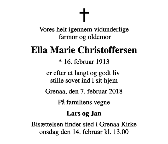 <p>Vores helt igennem vidunderlige farmor og oldemor<br />Ella Marie Christoffersen<br />* 16. februar 1913<br />er efter et langt og godt liv stille sovet ind i sit hjem<br />Grenaa, den 7. februar 2018<br />På familiens vegne<br />Lars og Jan<br />Bisættelsen finder sted i Grenaa Kirke onsdag den 14. februar kl. 13.00</p>