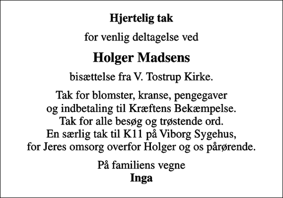 <p>Hjertelig tak<br />for venlig deltagelse ved<br />Holger Madsens<br />bisættelse fra V. Tostrup Kirke.<br />Tak for blomster, kranse, pengegaver og indbetaling til Kræftens Bekæmpelse. Tak for alle besøg og trøstende ord. En særlig tak til K11 på Viborg Sygehus, for Jeres omsorg overfor Holger og os pårørende.<br />På familiens vegne <em>Inga</em></p>