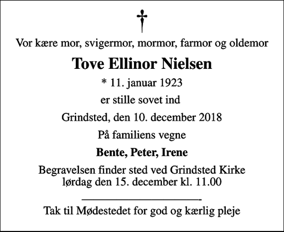 <p>Vor kære mor, svigermor, mormor, farmor og oldemor<br />Tove Ellinor Nielsen<br />* 11. januar 1923<br />er stille sovet ind<br />Grindsted, den 10. december 2018<br />På familiens vegne<br />Bente, Peter, Irene<br />Begravelsen finder sted ved Grindsted Kirke lørdag den 15. december kl. 11.00<br />- Tak til Mødestedet for god og kærlig pleje</p>