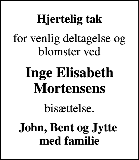 <p>Hjertelig tak<br />for venlig deltagelse og blomster ved<br />Inge Elisabeth Mortensens<br />bisættelse.<br />John, Bent og Jytte med familie</p>