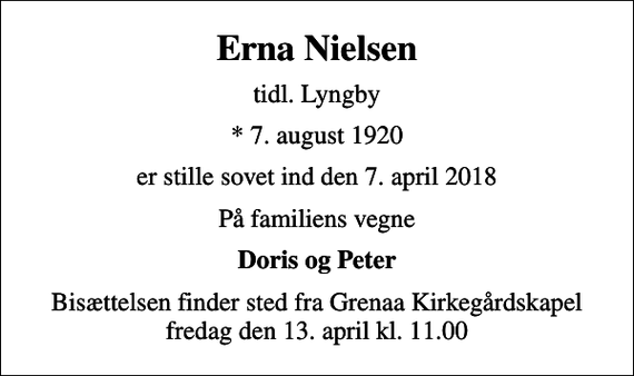 <p>Erna Nielsen<br />tidl. Lyngby<br />* 7. august 1920<br />er stille sovet ind den 7. april 2018<br />På familiens vegne<br />Doris og Peter<br />Bisættelsen finder sted fra Grenaa Kirkegårdskapel fredag den 13. april kl. 11.00</p>