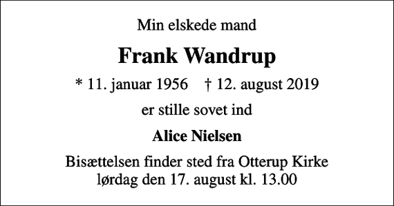 <p>Min elskede mand<br />Frank Wandrup<br />* 11. januar 1956 ✝ 12. august 2019<br />er stille sovet ind<br />Alice Nielsen<br />Bisættelsen finder sted fra Otterup Kirke lørdag den 17. august kl. 13.00</p>