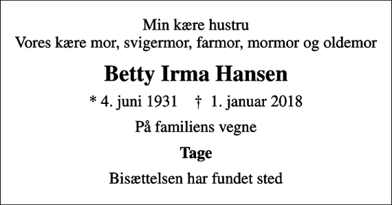 <p>Min kære hustru Vores kære mor, svigermor, farmor, mormor og oldemor<br />Betty Irma Hansen<br />* 4. juni 1931 ✝ 1. januar 2018<br />På familiens vegne<br />Tage<br />Bisættelsen har fundet sted</p>