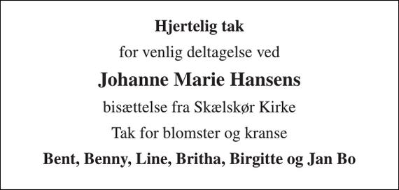 <p>Hjertelig tak<br />for venlig deltagelse ved<br />Johanne Marie Hansens<br />bisættelse fra Skælskør Kirke<br />Tak for blomster og kranse<br />Bent, Benny, Line, Britha, Birgitte og Jan Bo</p>