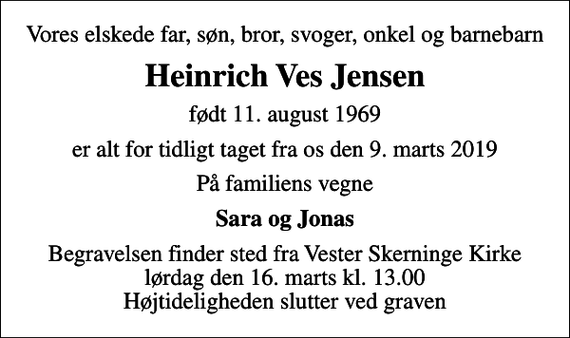 <p>Vores elskede far, søn, bror, svoger, onkel og barnebarn<br />Heinrich Ves Jensen<br />født 11. august 1969<br />er alt for tidligt taget fra os den 9. marts 2019<br />På familiens vegne<br />Sara og Jonas<br />Begravelsen finder sted fra Vester Skerninge Kirke lørdag den 16. marts kl. 13.00 Højtideligheden slutter ved graven</p>
