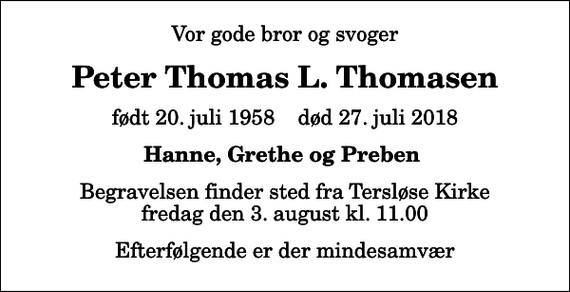 <p>Vor gode bror og svoger<br />Peter Thomas L. Thomasen<br />født 20. juli 1958 død 27. juli 2018<br />Hanne, Grethe og Preben<br />Begravelsen finder sted fra Tersløse Kirke fredag den 3. august kl. 11.00<br />Efterfølgende er der mindesamvær</p>