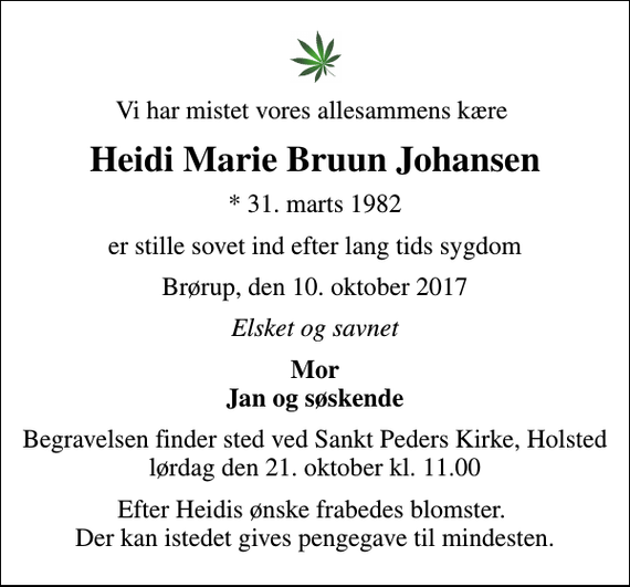 <p>Vi har mistet vores allesammens kære<br />Heidi Marie Bruun Johansen<br />* 31. marts 1982<br />er stille sovet ind efter lang tids sygdom<br />Brørup, den 10. oktober 2017<br />Elsket og savnet<br />Mor Jan og søskende<br />Begravelsen finder sted ved Sankt Peders Kirke, Holsted lørdag den 21. oktober kl. 11.00<br />Efter Heidis ønske frabedes blomster. Der kan istedet gives pengegave til mindesten.</p>