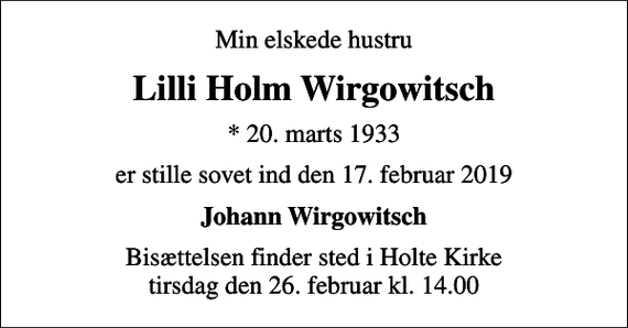 <p>Min elskede hustru<br />Lilli Holm Wirgowitsch<br />* 20. marts 1933<br />er stille sovet ind den 17. februar 2019<br />Johann Wirgowitsch<br />Bisættelsen finder sted i Holte Kirke tirsdag den 26. februar kl. 14.00</p>