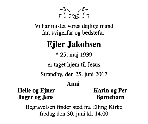 <p>Vi har mistet vores dejlige mand far, svigerfar og bedstefar<br />Ejler Jakobsen<br />* 25. maj 1939<br />er taget hjem til Jesus<br />Strandby, den 25. juni 2017<br />Anni<br />Helle og Ejner<br />Karin og Per<br />Inger og Jens<br />Børnebørn<br />Begravelsen finder sted fra Elling Kirke fredag den 30. juni kl. 14.00</p>