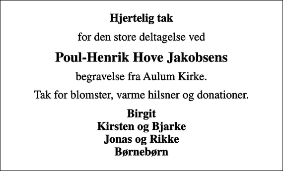<p>Hjertelig tak<br />for den store deltagelse ved<br />Poul-Henrik Hove Jakobsens<br />begravelse fra Aulum Kirke.<br />Tak for blomster, varme hilsner og donationer.<br />Birgit Kirsten og Bjarke Jonas og Rikke Børnebørn</p>