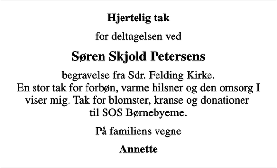 <p>Hjertelig tak<br />for deltagelsen ved<br />Søren Skjold Petersens<br />begravelse fra Sdr. Felding Kirke. En stor tak for forbøn, varme hilsner og den omsorg I viser mig. Tak for blomster, kranse og donationer til SOS Børnebyerne.<br />På familiens vegne<br />Annette</p>