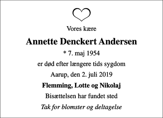 <p>Vores kære<br />Annette Denckert Andersen<br />* 7. maj 1954<br />er død efter længere tids sygdom<br />Aarup, den 2. juli 2019<br />Flemming, Lotte og Nikolaj<br />Bisættelsen har fundet sted<br />Tak for blomster og deltagelse</p>
