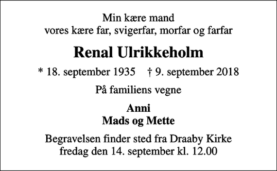 <p>Min kære mand vores kære far, svigerfar, morfar og farfar<br />Renal Ulrikkeholm<br />* 18. september 1935 ✝ 9. september 2018<br />På familiens vegne<br />Anni Mads og Mette<br />Begravelsen finder sted fra Draaby Kirke fredag den 14. september kl. 12.00</p>