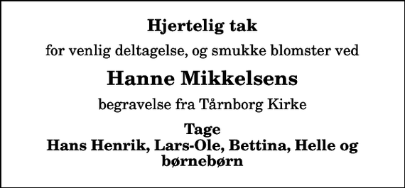 <p>Hjertelig tak<br />for venlig deltagelse, og smukke blomster ved<br />Hanne Mikkelsens<br />begravelse fra Tårnborg Kirke<br />Tage Hans Henrik, Lars-Ole, Bettina, Helle og børnebørn</p>