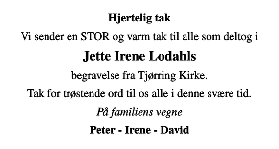 <p>Hjertelig tak<br />Vi sender en STOR og varm tak til alle som deltog i<br />Jette Irene Lodahls<br />begravelse fra Tjørring Kirke.<br />Tak for trøstende ord til os alle i denne svære tid.<br />På familiens vegne<br />Peter - Irene - David</p>