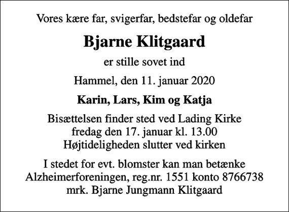 <p>Vores kære far, svigerfar, bedstefar og oldefar<br />Bjarne Klitgaard<br />er stille sovet ind<br />Hammel, den 11. januar 2020<br />Karin, Lars, Kim og Katja<br />Bisættelsen finder sted ved Lading Kirke fredag den 17. januar kl. 13.00 Højtideligheden slutter ved kirken<br />I stedet for evt. blomster kan man betænke<br />Alzheimerforeningen reg.nr.1551konto8766738mrk. Bjarne Jungmann<br />Klitgaard</p>