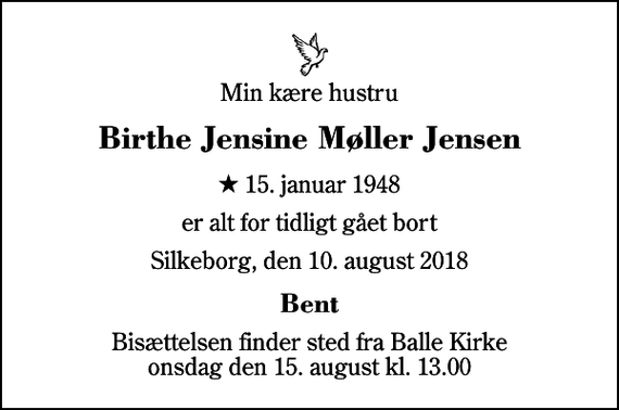 <p>Min kære hustru<br />Birthe Jensine Møller Jensen<br />* 15. januar 1948<br />er alt for tidligt gået bort<br />Silkeborg, den 10. august 2018<br />Bent<br />Bisættelsen finder sted fra Balle Kirke onsdag den 15. august kl. 13.00</p>