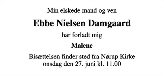 <p>Min elskede mand og ven<br />Ebbe Nielsen Damgaard<br />har forladt mig<br />Malene<br />Bisættelsen finder sted fra Nørup Kirke onsdag den 27. juni kl. 11.00</p>