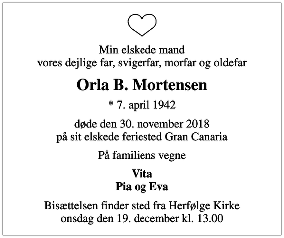 <p>Min elskede mand vores dejlige far, svigerfar, morfar og oldefar<br />Orla B. Mortensen<br />* 7. april 1942<br />døde den 30. november 2018 på sit elskede feriested Gran Canaria<br />På familiens vegne<br />Vita Pia og Eva<br />Bisættelsen finder sted fra Herfølge Kirke onsdag den 19. december kl. 13.00</p>