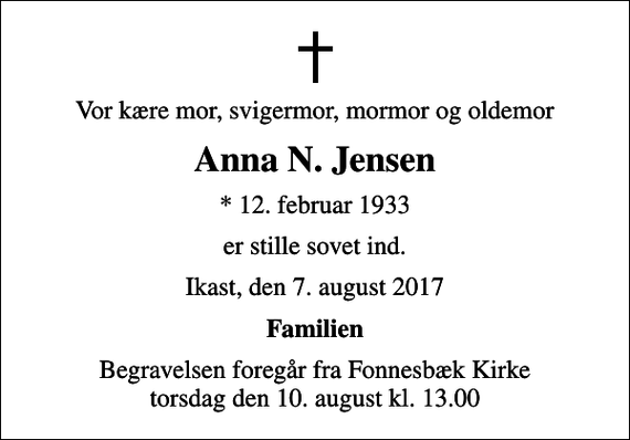 <p>Vor kære mor, svigermor, mormor og oldemor<br />Anna N. Jensen<br />* 12. februar 1933<br />er stille sovet ind.<br />Ikast, den 7. august 2017<br />Familien<br />Begravelsen foregår fra Fonnesbæk Kirke torsdag den 10. august kl. 13.00</p>