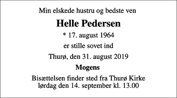 <p>Min elskede hustru og bedste ven<br />Helle Pedersen<br />* 17. august 1964<br />er stille sovet ind<br />Thurø, den 31. august 2019<br />Mogens<br />Bisættelsen finder sted fra Thurø Kirke lørdag den 14. september kl. 13.00</p>