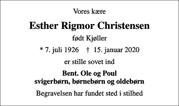 <p>Vores kære<br />Esther Rigmor Christensen<br />født Kjøller<br />* 7. juli 1926 ✝ 15. januar 2020<br />er stille sovet ind<br />Bent. Ole og Poul svigerbørn, børnebørn og oldebørn<br />Begravelsen har fundet sted i stilhed</p>