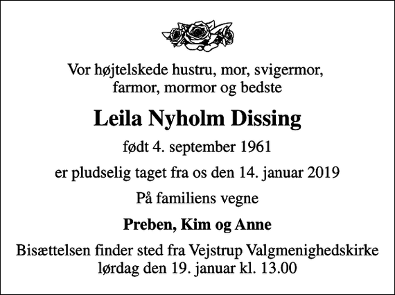 <p>Vor højtelskede hustru, mor, svigermor, farmor, mormor og bedste<br />Leila Nyholm Dissing<br />født 4. september 1961<br />er pludselig taget fra os den 14. januar 2019<br />På familiens vegne<br />Preben, Kim og Anne<br />Bisættelsen finder sted fra Vejstrup Valgmenighedskirke lørdag den 19. januar kl. 13.00</p>
