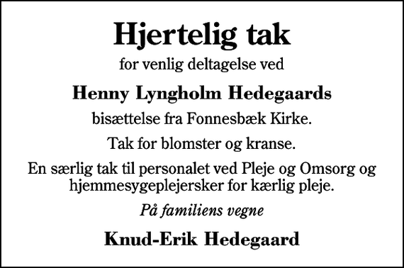 <p>Hjertelig tak<br />for venlig deltagelse ved<br />Henny Lyngholm Hedegaards<br />bisættelse fra Fonnesbæk Kirke.<br />Tak for blomster og kranse.<br />En særlig tak til personalet ved Pleje og Omsorg og hjemmesygeplejersker for kærlig pleje.<br />På familiens vegne<br />Knud-Erik Hedegaard</p>