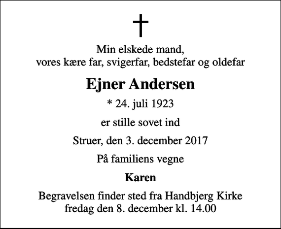 <p>Min elskede mand, vores kære far, svigerfar, bedstefar og oldefar<br />Ejner Andersen<br />* 24. juli 1923<br />er stille sovet ind<br />Struer, den 3. december 2017<br />På familiens vegne<br />Karen<br />Begravelsen finder sted fra Handbjerg Kirke fredag den 8. december kl. 14.00</p>