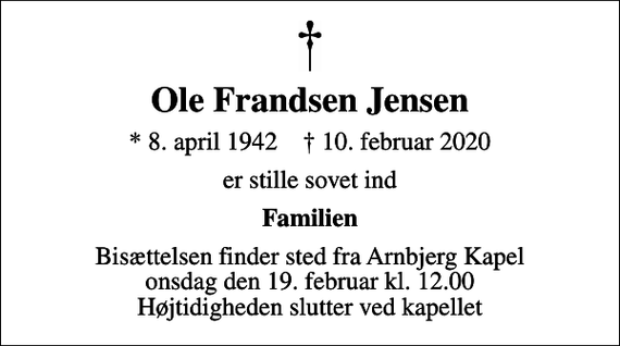 <p>Ole Frandsen Jensen<br />* 8. april 1942 ✝ 10. februar 2020<br />er stille sovet ind<br />Familien<br />Bisættelsen finder sted fra Arnbjerg Kapel onsdag den 19. februar kl. 12.00 Højtidigheden slutter ved kapellet</p>