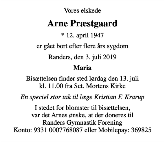 <p>Vores elskede<br />Arne Præstgaard<br />* 12. april 1947<br />er gået bort efter flere års sygdom<br />Randers, den 3. juli 2019<br />Maria<br />Bisættelsen finder sted lørdag den 13. juli kl. 11.00 fra Sct. Mortens Kirke<br />En speciel stor tak til læge Kristian F. Krarup<br />I stedet for blomster til bisættelsen, var det Arnes ønske, at der doneres til Randers Gymnastik Forening Konto: 9331 0007768087 eller Mobilepay: 369825</p>