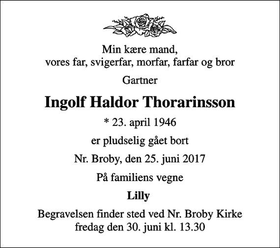 <p>Min kære mand, vores far, svigerfar, morfar, farfar og bror<br />Gartner<br />Ingolf Haldor Thorarinsson<br />* 23. april 1946<br />er pludselig gået bort<br />Nr. Broby, den 25. juni 2017<br />På familiens vegne<br />Lilly<br />Begravelsen finder sted ved Nr. Broby Kirke fredag den 30. juni kl. 13.30</p>