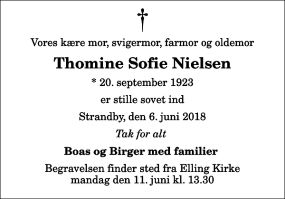 <p>Vores kære mor, svigermor, farmor og oldemor<br />Thomine Sofie Nielsen<br />* 20. september 1923<br />er stille sovet ind<br />Strandby, den 6. juni 2018<br />Tak for alt<br />Boas og Birger med familier<br />Begravelsen finder sted fra Elling Kirke mandag den 11. juni kl. 13.30</p>