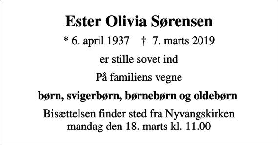<p>Ester Olivia Sørensen<br />* 6. april 1937 ✝ 7. marts 2019<br />er stille sovet ind<br />På familiens vegne<br />børn, svigerbørn, børnebørn og oldebørn<br />Bisættelsen finder sted fra Nyvangskirken mandag den 18. marts kl. 11.00</p>
