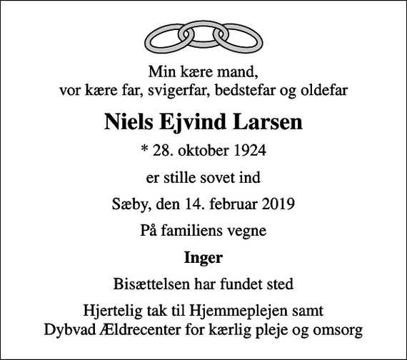 <p>Min kære mand, vor kære far, svigerfar, bedstefar og oldefar<br />Niels Ejvind Larsen<br />* 28. oktober 1924<br />er stille sovet ind<br />Sæby, den 14. februar 2019<br />På familiens vegne<br />Inger<br />Bisættelsen har fundet sted<br />Hjertelig tak til Hjemmeplejen samt Dybvad Ældrecenter for kærlig pleje og omsorg</p>