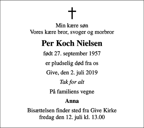 <p>Min kære søn Vores kære bror, svoger og morbror<br />Per Koch Nielsen<br />født 27. september 1957<br />er pludselig død fra os<br />Give, den 2. juli 2019<br />Tak for alt<br />På familiens vegne<br />Anna<br />Bisættelsen finder sted fra Give Kirke fredag den 12. juli kl. 13.00</p>