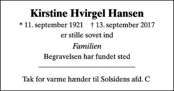 <p>Kirstine Hvirgel Hansen<br />* 11. september 1921 ✝ 13. september 2017<br />er stille sovet ind<br />Familien<br />Begravelsen har fundet sted ___________________________ Tak for varme hænder til Solsidens afd. C</p>