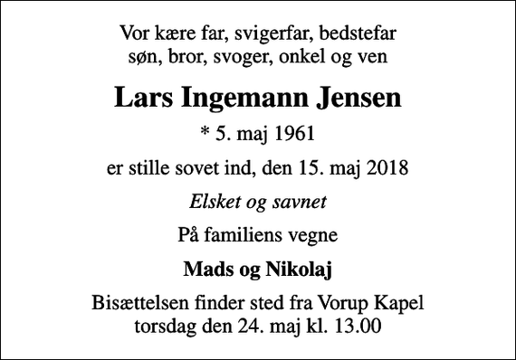 <p>Vor kære far, svigerfar, bedstefar søn, bror, svoger, onkel og ven<br />Lars Ingemann Jensen<br />* 5. maj 1961<br />er stille sovet ind, den 15. maj 2018<br />Elsket og savnet<br />På familiens vegne<br />Mads og Nikolaj<br />Bisættelsen finder sted fra Vorup Kapel torsdag den 24. maj kl. 13.00</p>