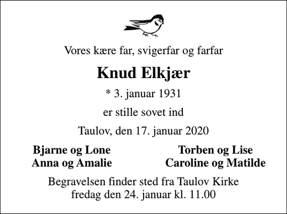 <p>Vores kære far, svigerfar og farfar<br />Knud Elkjær<br />* 3. januar 1931<br />er stille sovet ind<br />Taulov, den 17. januar 2020<br />Bjarne og Lone<br />Torben og Lise<br />Anna og Amalie<br />Caroline og Matilde<br />Begravelsen finder sted fra Taulov Kirke fredag den 24. januar kl. 11.00</p>