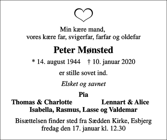 <p>Min kære mand, vores kære far, svigerfar, farfar og oldefar<br />Peter Mønsted<br />* 14. august 1944 ✝ 10. januar 2020<br />er stille sovet ind.<br />Elsket og savnet<br />Pia<br />Thomas &amp; Charlotte<br />Lennart &amp; Alice<br />Bisættelsen finder sted fra Sædden Kirke, Esbjerg fredag den 17. januar kl. 12.30</p>