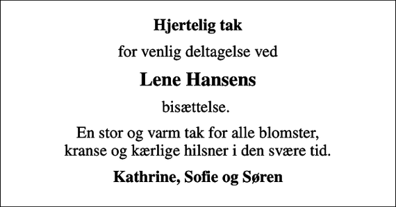 <p>Hjertelig tak<br />for venlig deltagelse ved<br />Lene Hansens<br />bisættelse.<br />En stor og varm tak for alle blomster, kranse og kærlige hilsner i den svære tid.<br />Kathrine, Sofie og Søren</p>