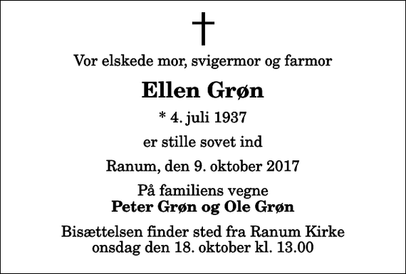 <p>Vor elskede mor, svigermor og farmor<br />Ellen Grøn<br />* 4. juli 1937<br />er stille sovet ind<br />Ranum, den 9. oktober 2017<br />På familiens vegne<br />Peter Grøn og Ole Grøn<br />Bisættelsen finder sted fra Ranum Kirke onsdag den 18. oktober kl. 13.00</p>